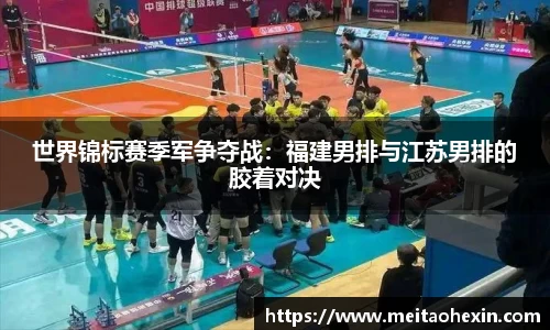 世界锦标赛季军争夺战：福建男排与江苏男排的胶着对决
